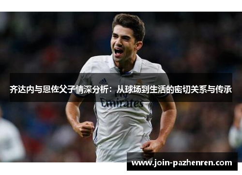 齐达内与恩佐父子情深分析：从球场到生活的密切关系与传承