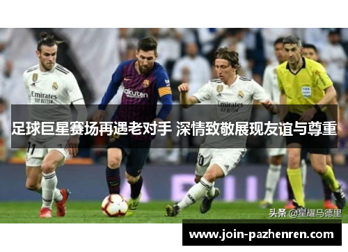 足球巨星赛场再遇老对手 深情致敬展现友谊与尊重