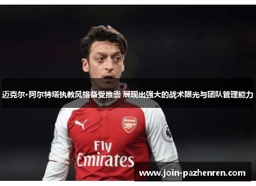 迈克尔·阿尔特塔执教风格备受推崇 展现出强大的战术眼光与团队管理能力